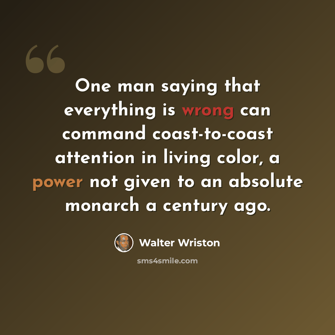 “One man saying that everything is wrong can command coast-to-coast attention in living color, a power not given to an absolute monarch a century ago.” quote by Walter Wriston