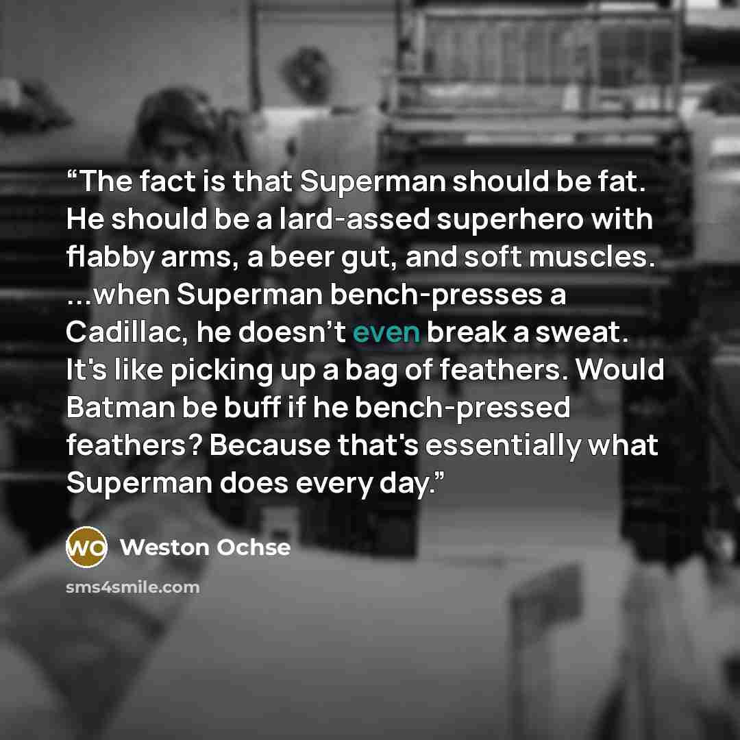 “The fact is that Superman should be fat. He should be a lard-assed superhero with flabby arms, a beer gut, and soft muscles. ...when Superman bench-presses a Cadillac, he doesn't even break a sweat. It's like picking up a bag of feathers. Would Batman be buff if he bench-pressed feathers? Because…” quote by Weston Ochse