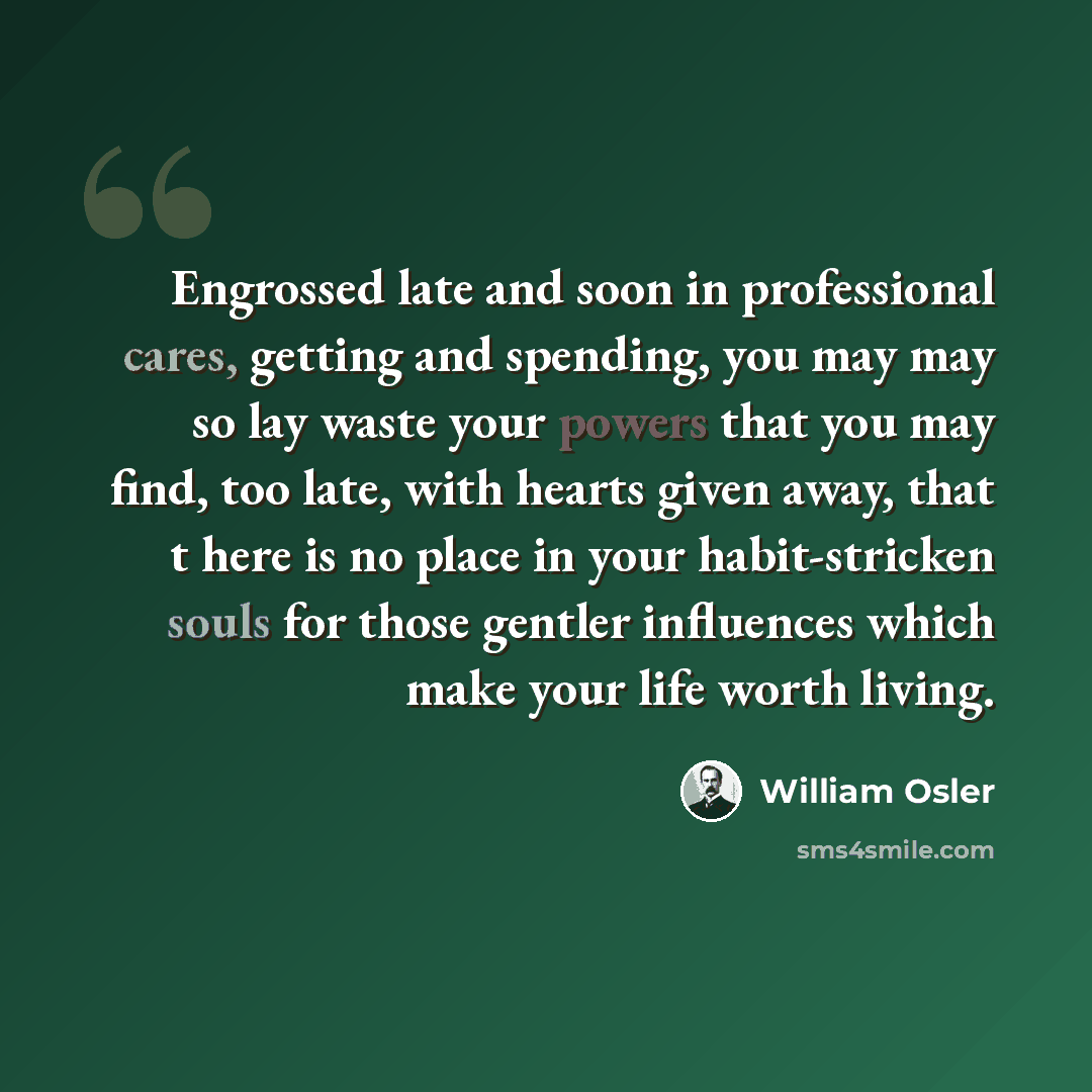 “Engrossed late and soon in professional cares, getting and spending, you may may so lay waste your powers that you may find, too late, with hearts given away, that t here is no place in your habit-stricken souls for those gentler influences which make your life worth living.” quote by William Osler