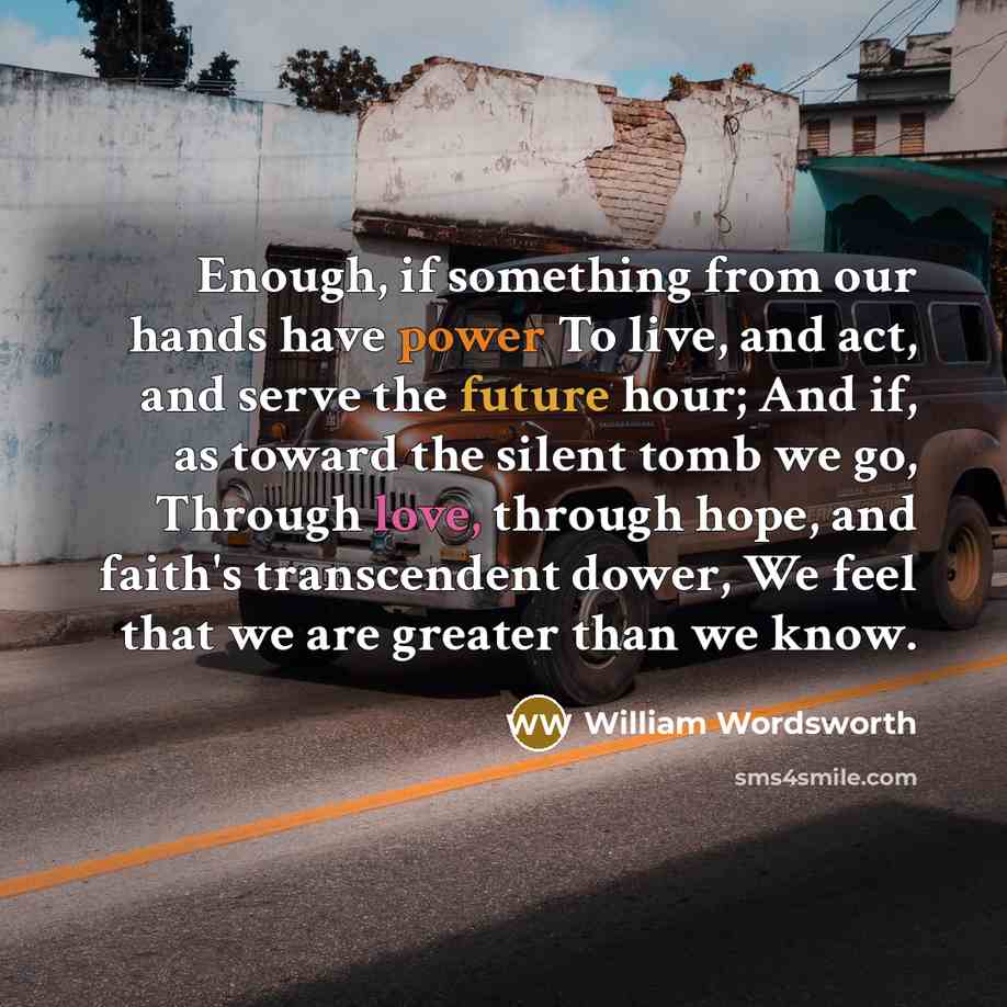 “Enough, if something from our hands have power To live, and act, and serve the future hour; And if, as toward the silent tomb we go, Through love, through hope, and faith's transcendent dower, We feel that we are greater than we know.” quote by William Wordsworth