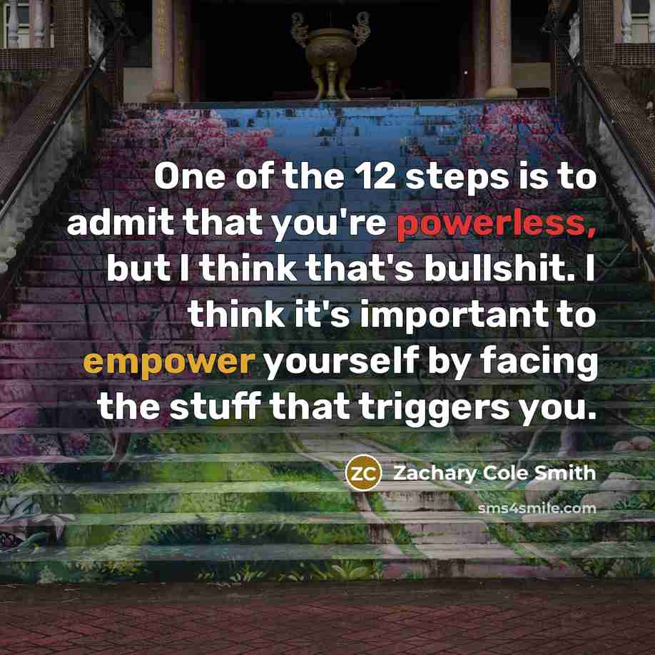 “One of the 12 steps is to admit that you're powerless, but I think that's bullshit. I think it's important to empower yourself by facing the stuff that triggers you.” quote by Zachary Cole Smith