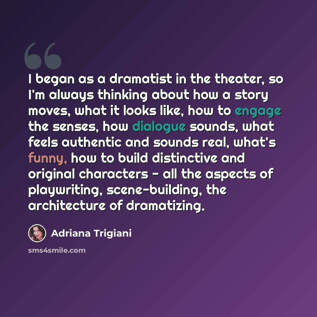 “I began as a dramatist in the theater, so I'm always thinking about how a story moves, what it looks like, how to engage the senses, how dialogue sounds, what feels authentic and sounds real, what's funny, how to build distinctive and original characters - all the aspects of playwriting…” quote by Adriana Trigiani
