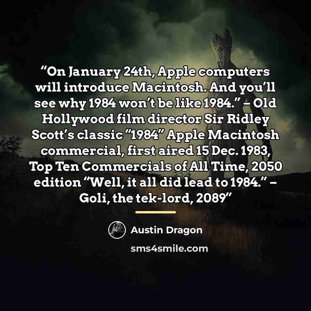 “On January 24th, Apple computers will introduce Macintosh. And you’ll see why 1984 won’t be like 1984.” – Old Hollywood film director Sir Ridley Scott’s classic “1984” Apple Macintosh commercial, first aired 15 Dec. 1983, Top Ten Commercials of All Time, 2050 edition “Well, it all did lead to…” quote by Austin Dragon