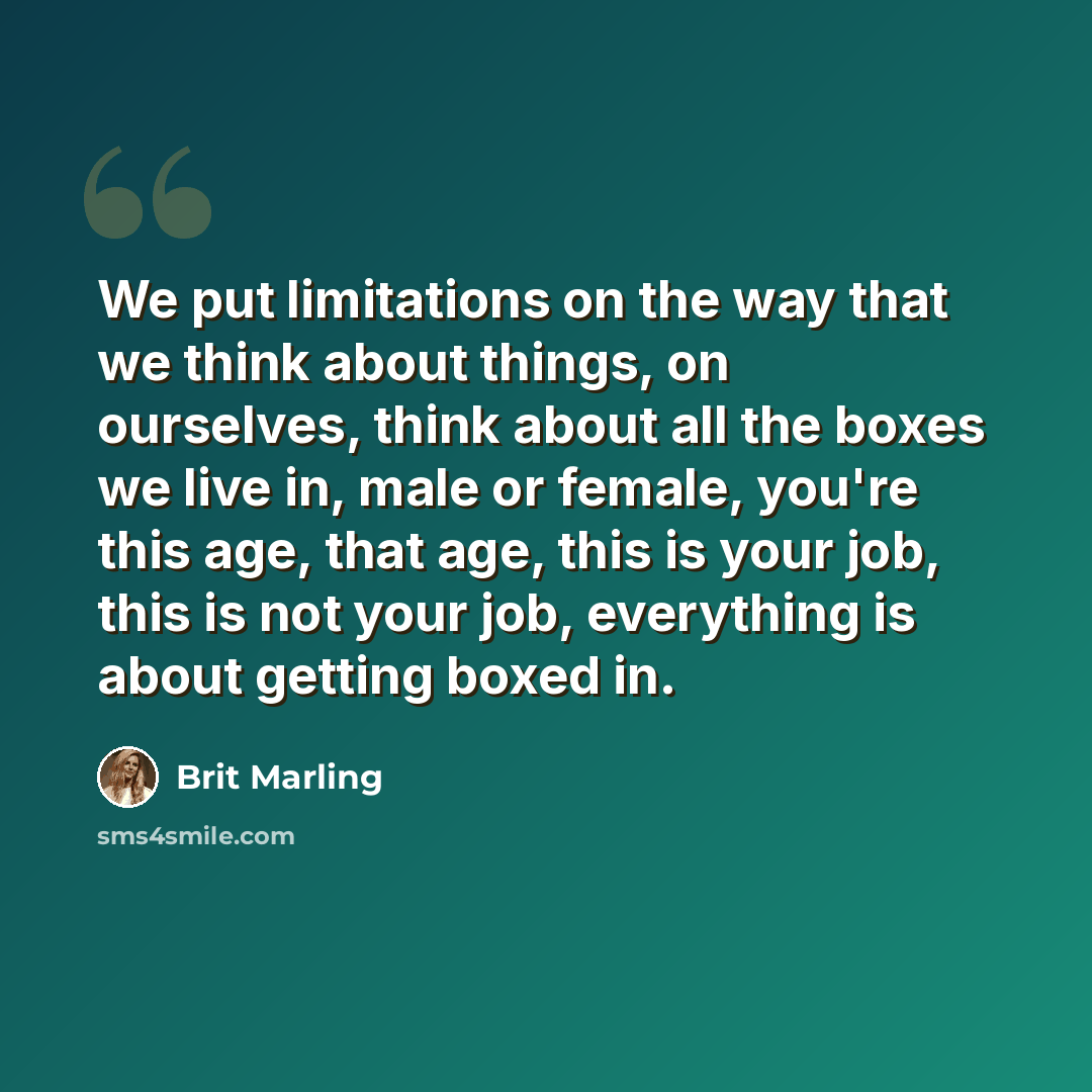 “We put limitations on the way that we think about things, on ourselves, think about all the boxes we live in, male or female, you're this age, that age, this is your job, this is not your job, everything is about getting boxed in.” quote by Brit Marling