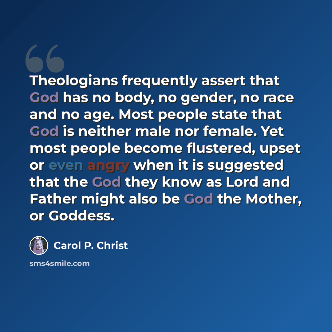 “Theologians frequently assert that God has no body, no gender, no race and no age. Most people state that God is neither male nor female. Yet most people become flustered, upset or even angry when it is suggested that the God they know as Lord and Father might also be God the Mother, or Goddess.” quote by Carol P. Christ