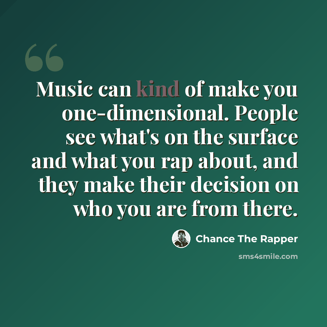 “Music can kind of make you one-dimensional. People see what's on the surface and what you rap about, and they make their decision on who you are from there.” quote by Chance the Rapper