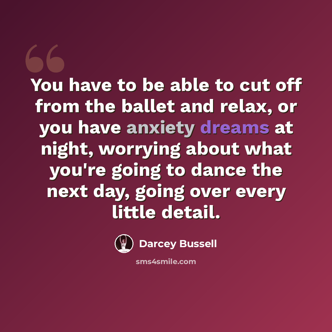 “You have to be able to cut off from the ballet and relax, or you have anxiety dreams at night, worrying about what you're going to dance the next day, going over every little detail.” quote by Darcey Bussell