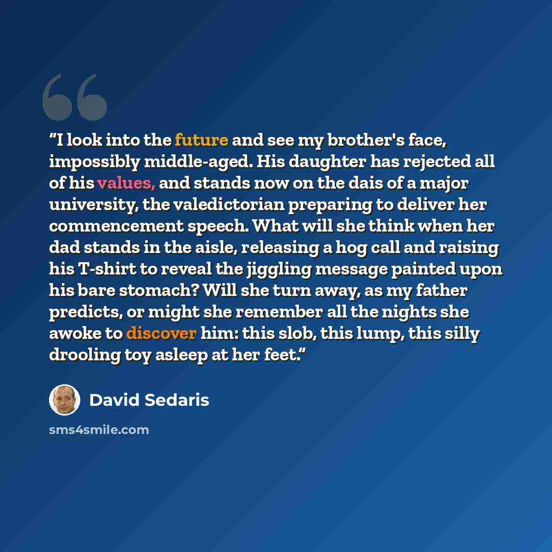 “I look into the future and see my brother's face, impossibly middle-aged. His daughter has rejected all of his values, and stands now on the dais of a major university, the valedictorian preparing to deliver her commencement speech. What will she think when her dad stands in the aisle, releasing a…” quote by David Sedaris