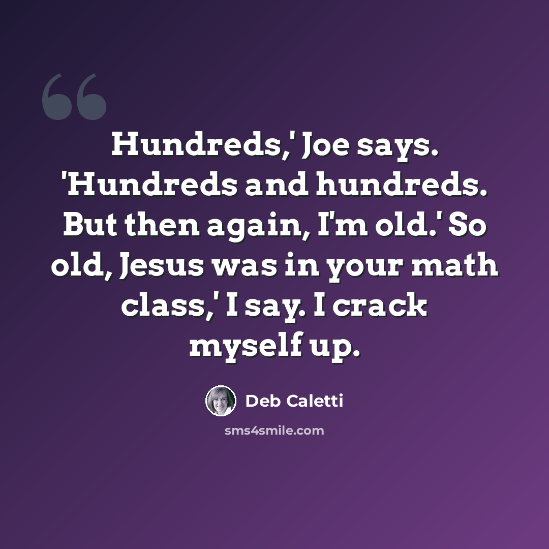 “Hundreds,' Joe says. 'Hundreds and hundreds. But then again, I'm old.' So old, Jesus was in your math class,' I say. I crack myself up.” quote by Deb Caletti