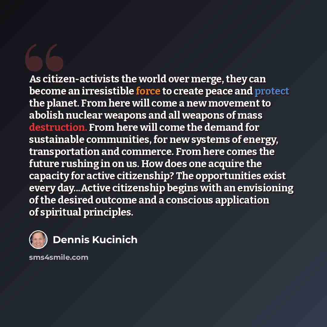 “As citizen-activists the world over merge, they can become an irresistible force to create peace and protect the planet. From here will come a new movement to abolish nuclear weapons and all weapons of mass destruction. From here will come the demand for sustainable communities, for new systems of…” quote by Dennis Kucinich