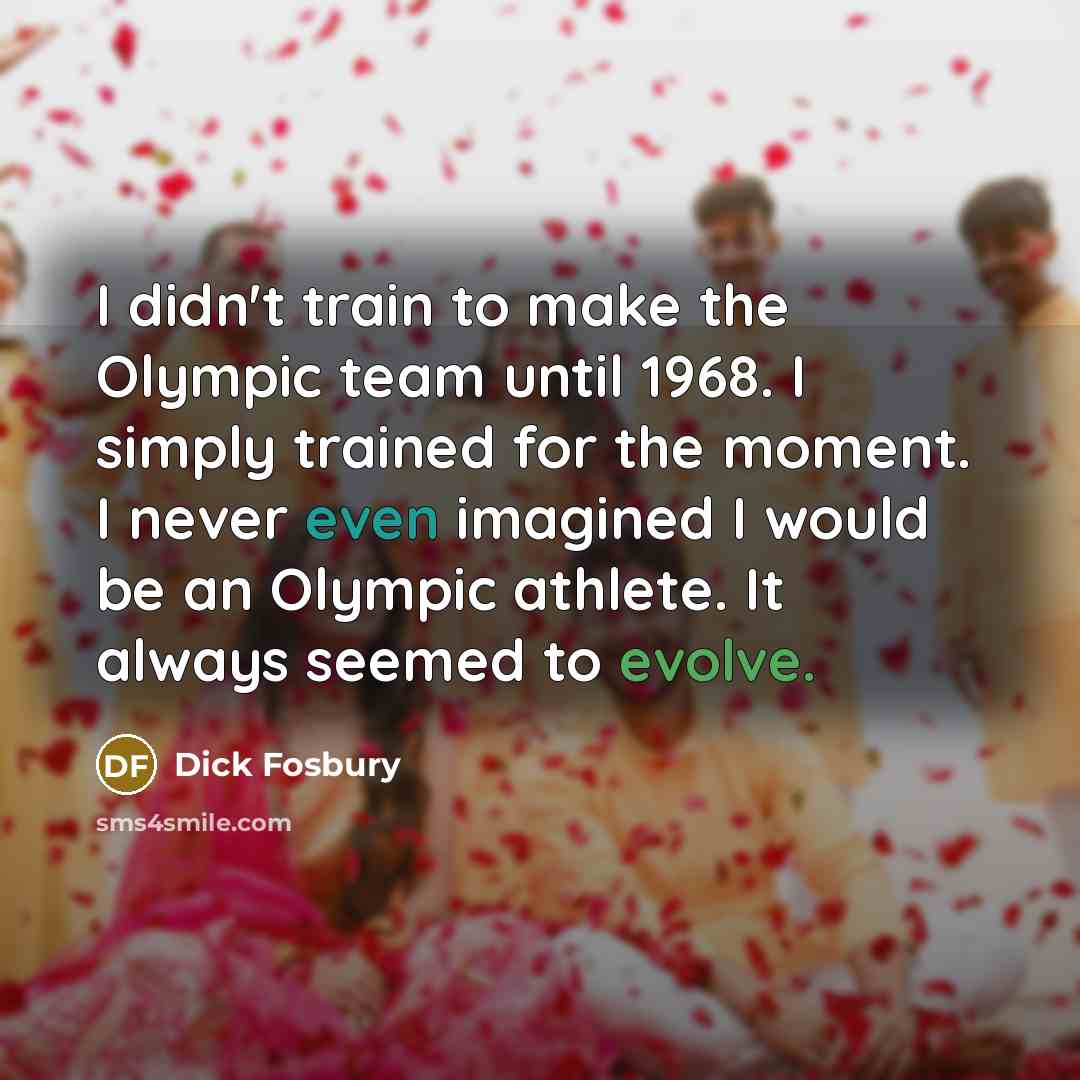 “I didn't train to make the Olympic team until 1968. I simply trained for the moment. I never even imagined I would be an Olympic athlete. It always seemed to evolve.” quote by Dick Fosbury