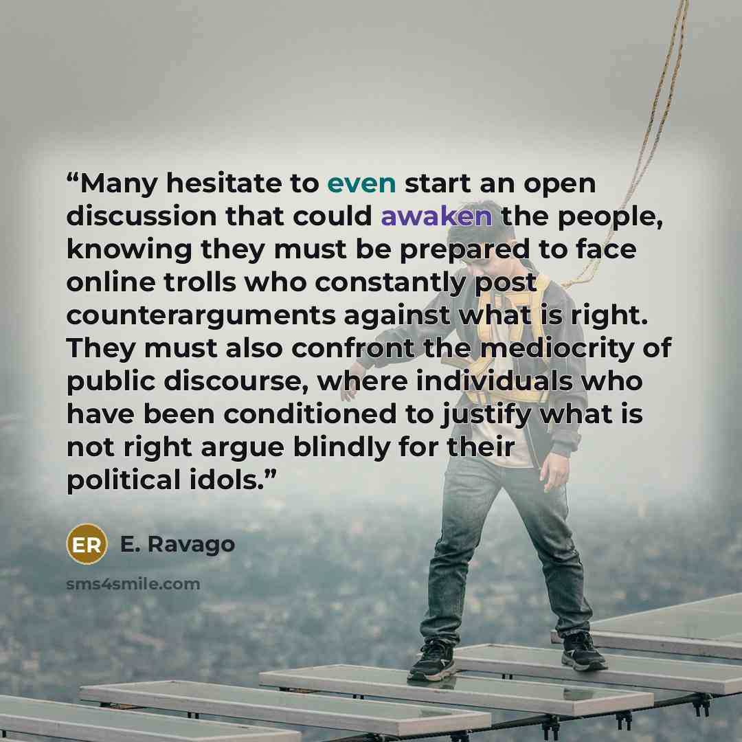 “Many hesitate to even start an open discussion that could awaken the people, knowing they must be prepared to face online trolls who constantly post counterarguments against what is right. They must also confront the mediocrity of public discourse, where individuals who have been conditioned to…” quote by E. Ravago