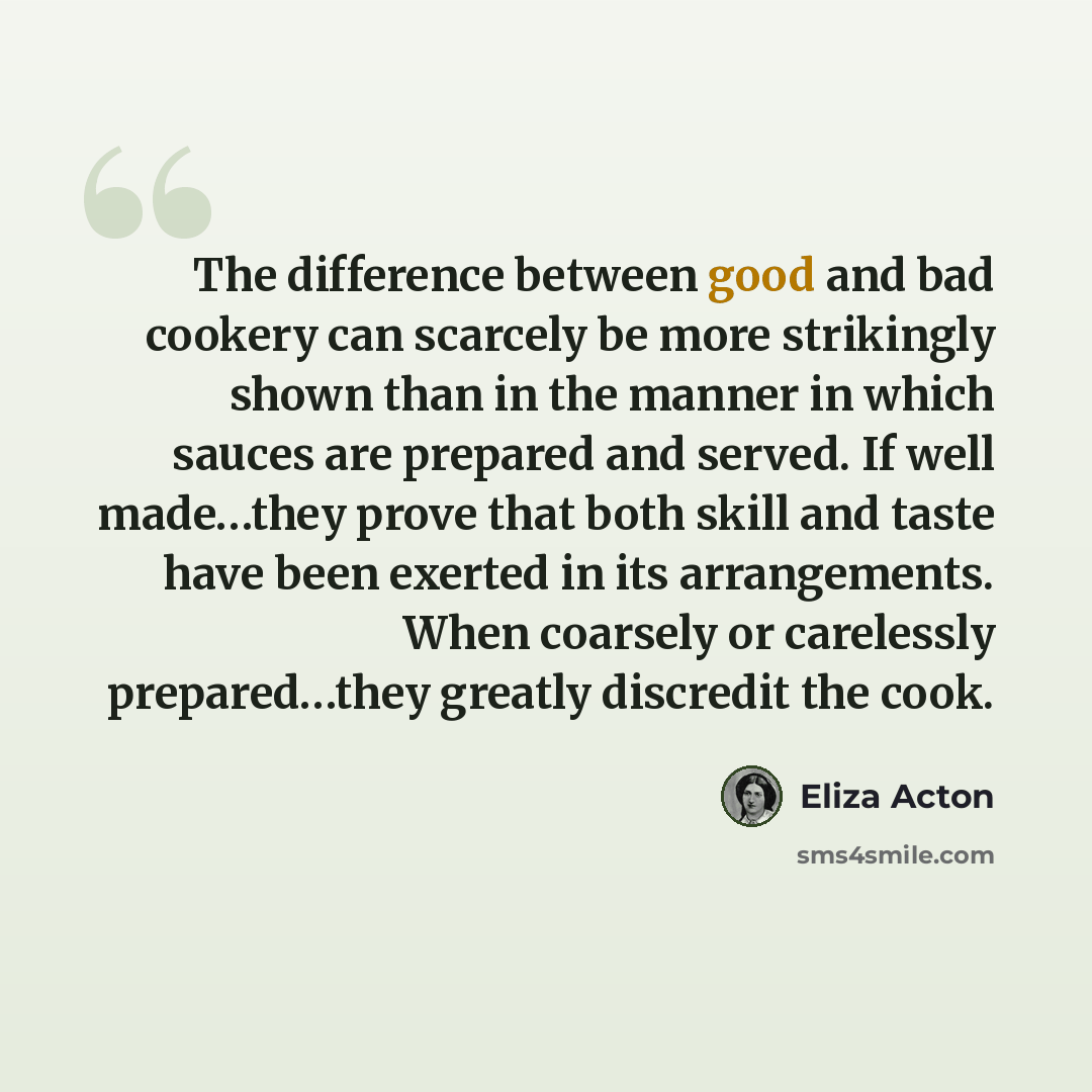 “The difference between good and bad cookery can scarcely be more strikingly shown than in the manner in which sauces are prepared and served. If well made…they prove that both skill and taste have been exerted in its arrangements. When coarsely or carelessly prepared…they greatly discredit the cook.” quote by Eliza Acton
