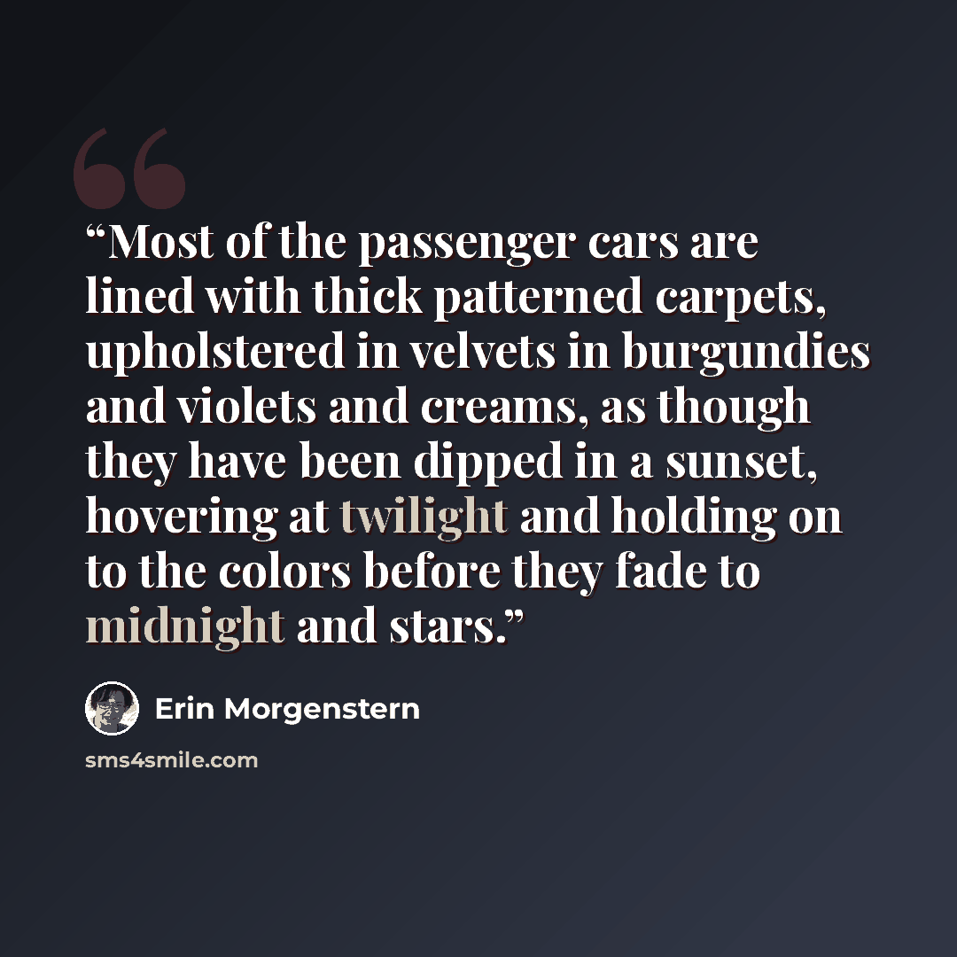 “Most of the passenger cars are lined with thick patterned carpets, upholstered in velvets in burgundies and violets and creams, as though they have been dipped in a sunset, hovering at twilight and holding on to the colors before they fade to midnight and stars.” quote by Erin Morgenstern