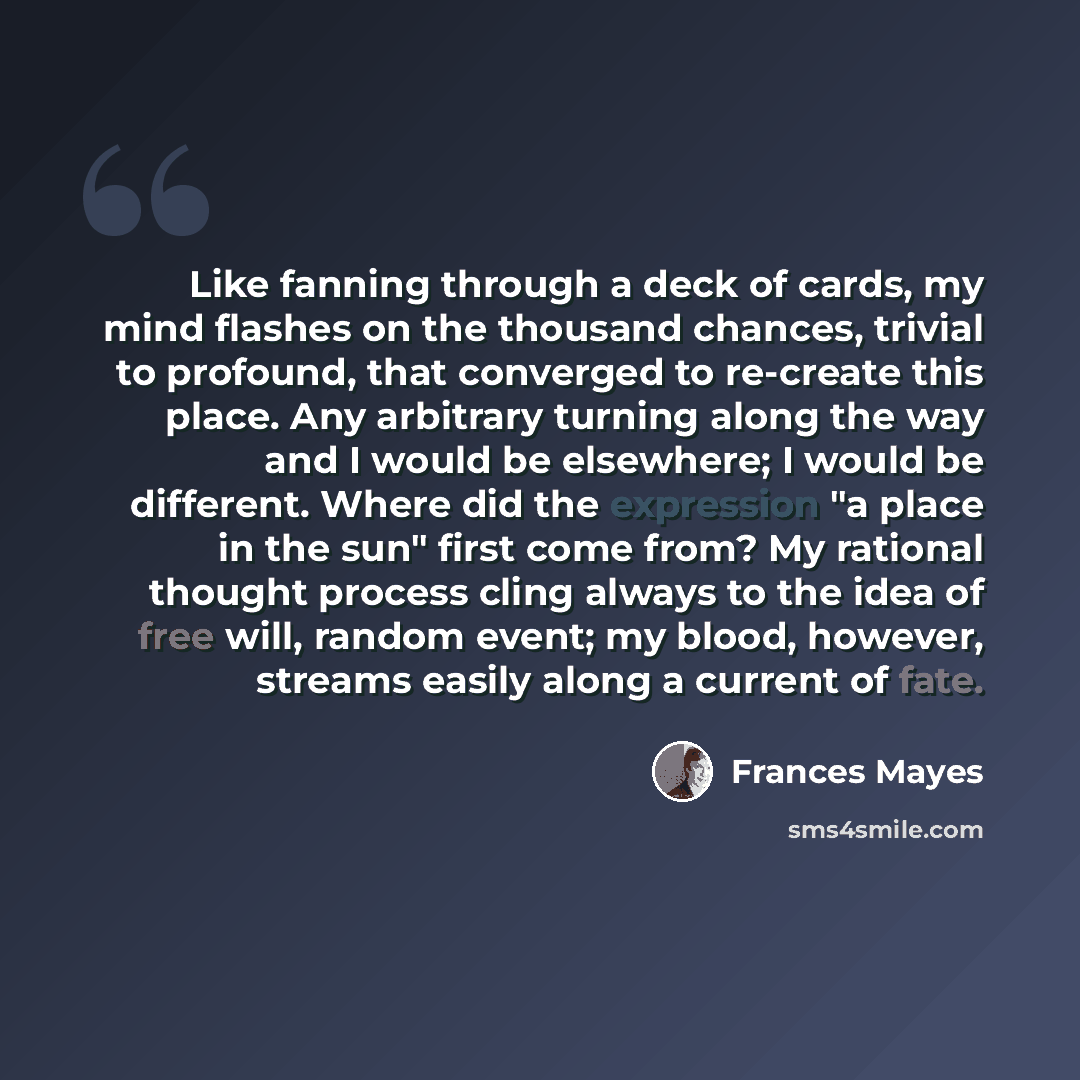 “Like fanning through a deck of cards, my mind flashes on the thousand chances, trivial to profound, that converged to re-create this place. Any arbitrary turning along the way and I would be elsewhere; I would be different. Where did the expression "a place in the sun" first come from? My rational…” quote by Frances Mayes