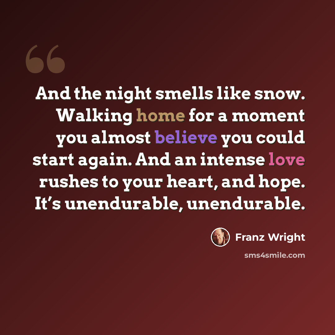 “And the night smells like snow. Walking home for a moment you almost believe you could start again. And an intense love rushes to your heart, and hope. It’s unendurable, unendurable.” quote by Franz Wright