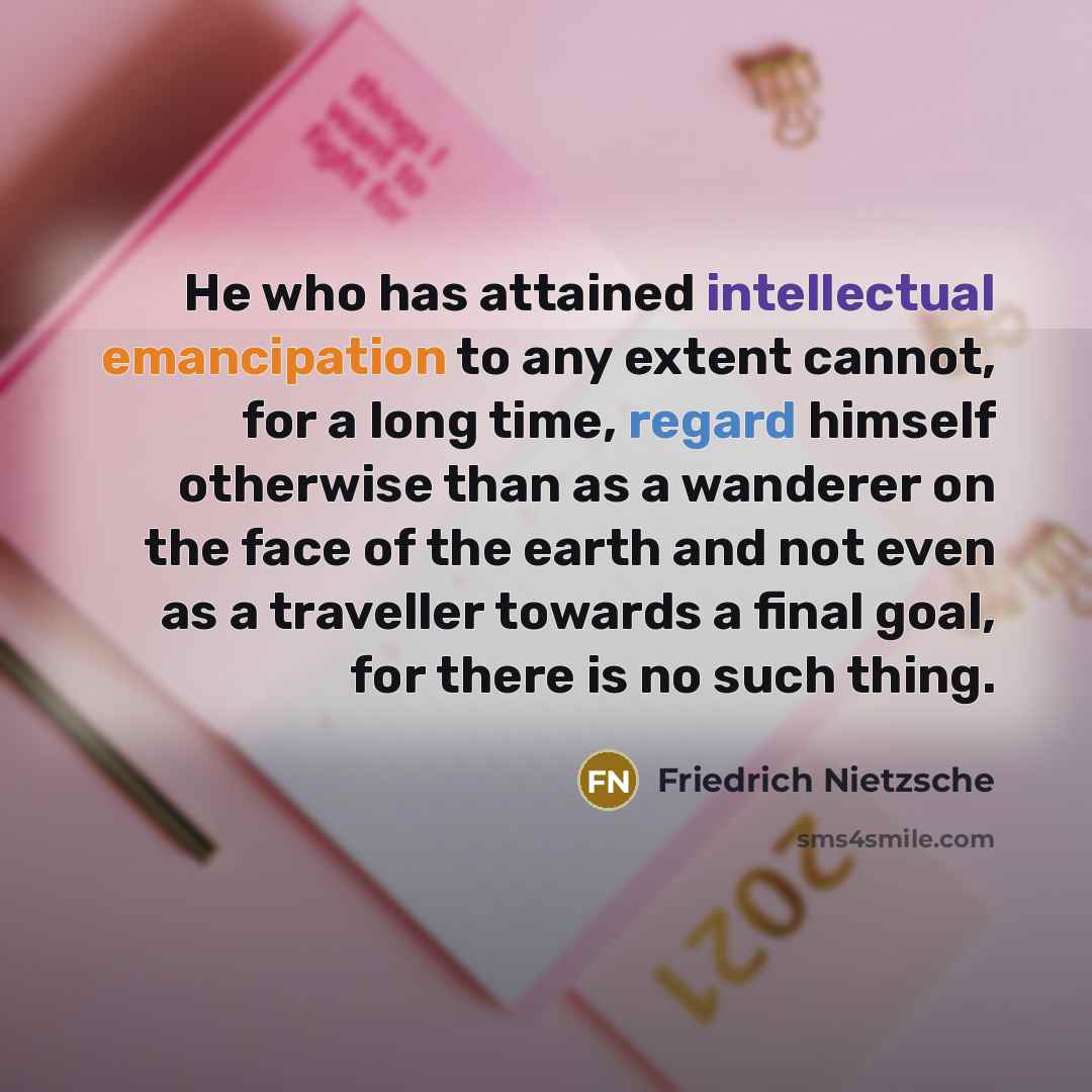 “He who has attained intellectual emancipation to any extent cannot, for a long time, regard himself otherwise than as a wanderer on the face of the earth and not even as a traveller towards a final goal, for there is no such thing.” quote by Friedrich Nietzsche
