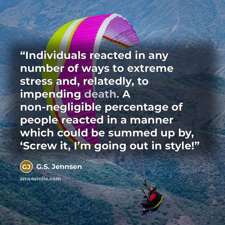 “Individuals reacted in any number of ways to extreme stress and, relatedly, to impending death. A non-negligible percentage of people reacted in a manner which could be summed up by, ‘Screw it, I’m going out in style!” quote by G.S. Jennsen