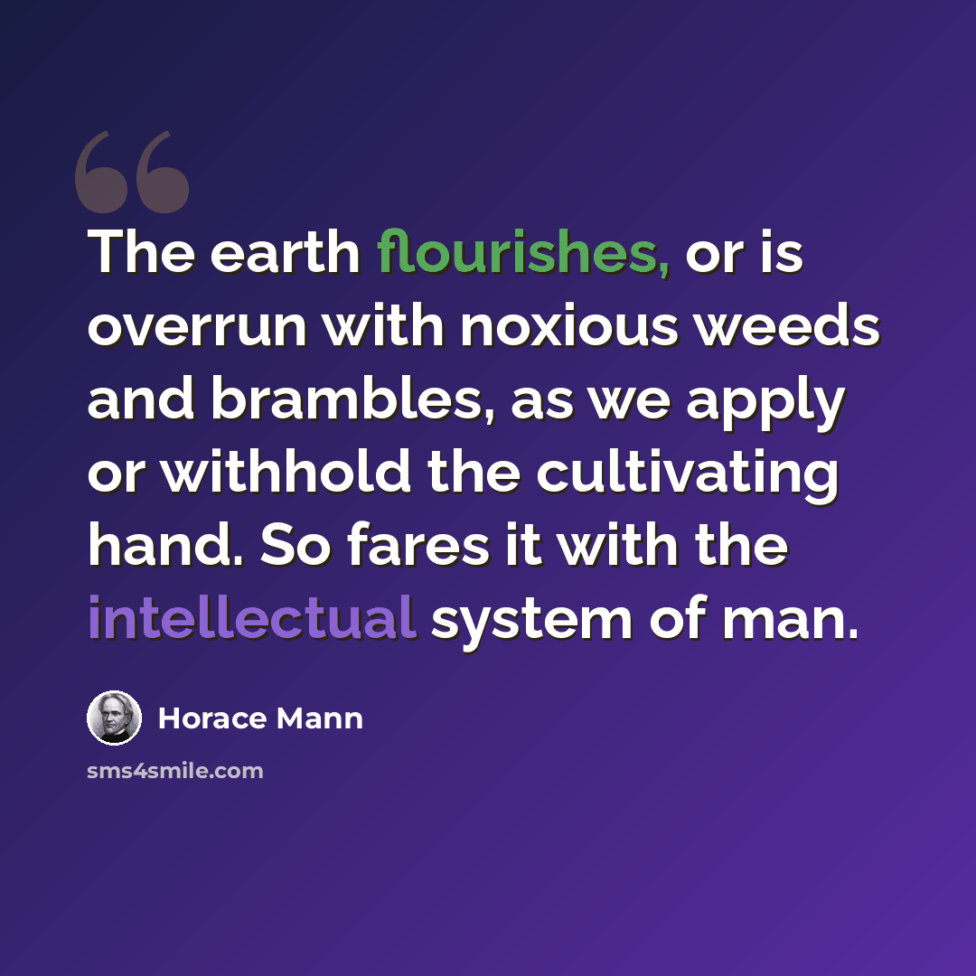 “The earth flourishes, or is overrun with noxious weeds and brambles, as we apply or withhold the cultivating hand. So fares it with the intellectual system of man.” quote by Horace Mann
