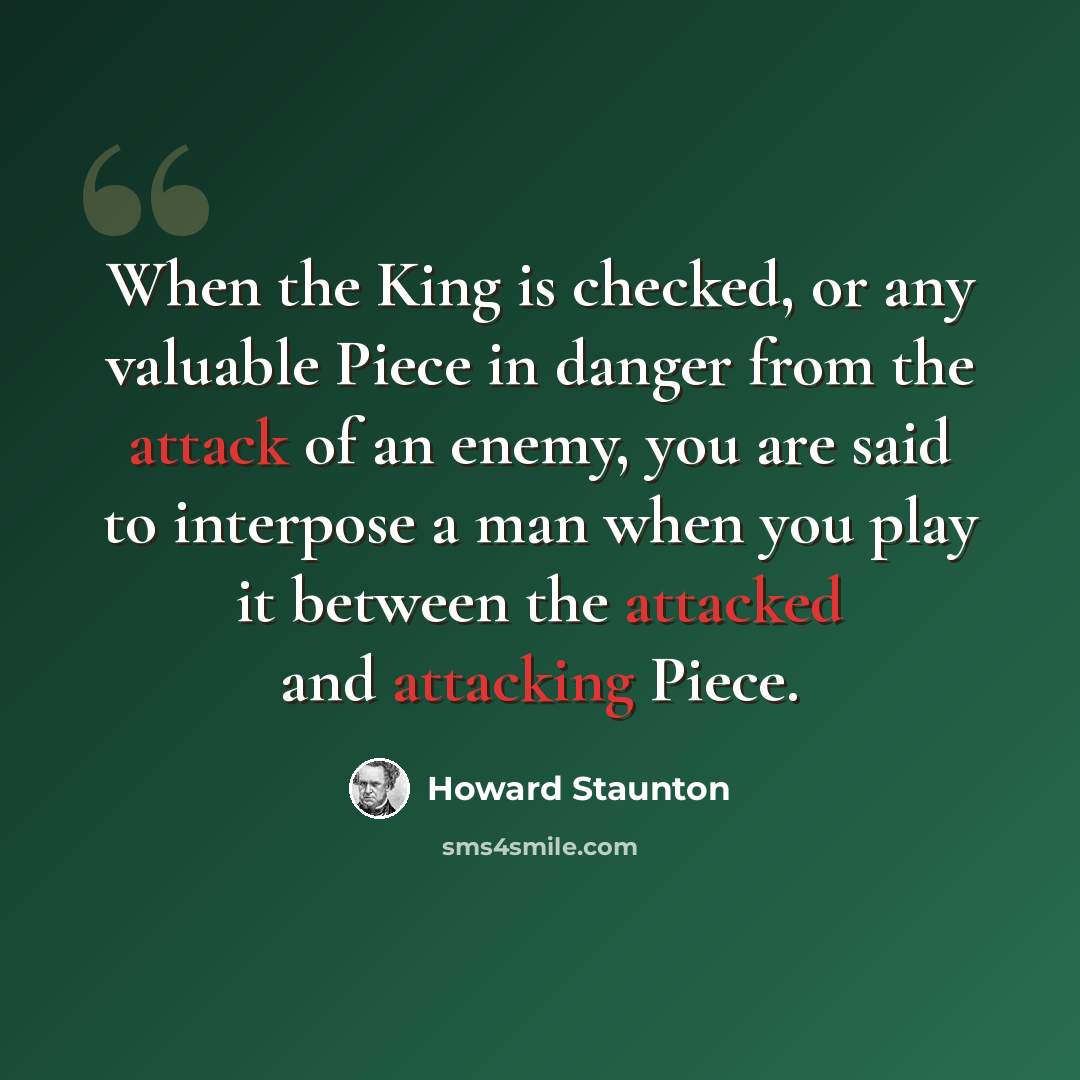 “When the King is checked, or any valuable Piece in danger from the attack of an enemy, you are said to interpose a man when you play it between the attacked and attacking Piece.” quote by Howard Staunton