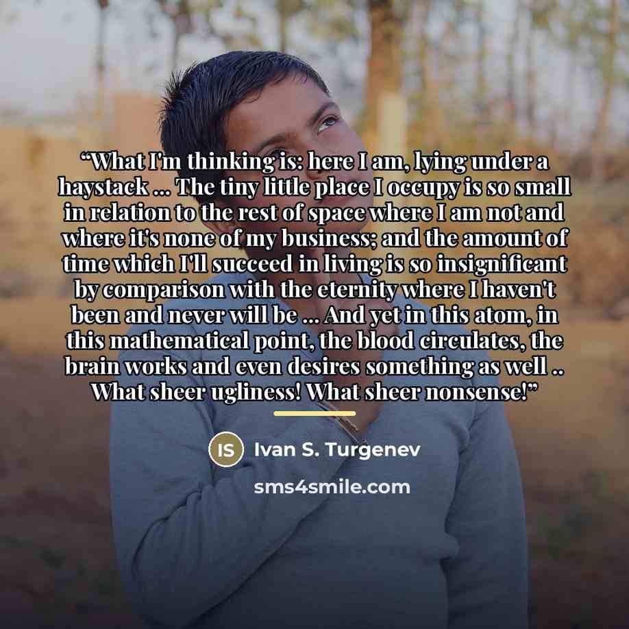 “What I'm thinking is: here I am, lying under a haystack ... The tiny little place I occupy is so small in relation to the rest of space where I am not and where it's none of my business; and the amount of time which I'll succeed in living is so insignificant by comparison with the eternity where I…” quote by Ivan S. Turgenev