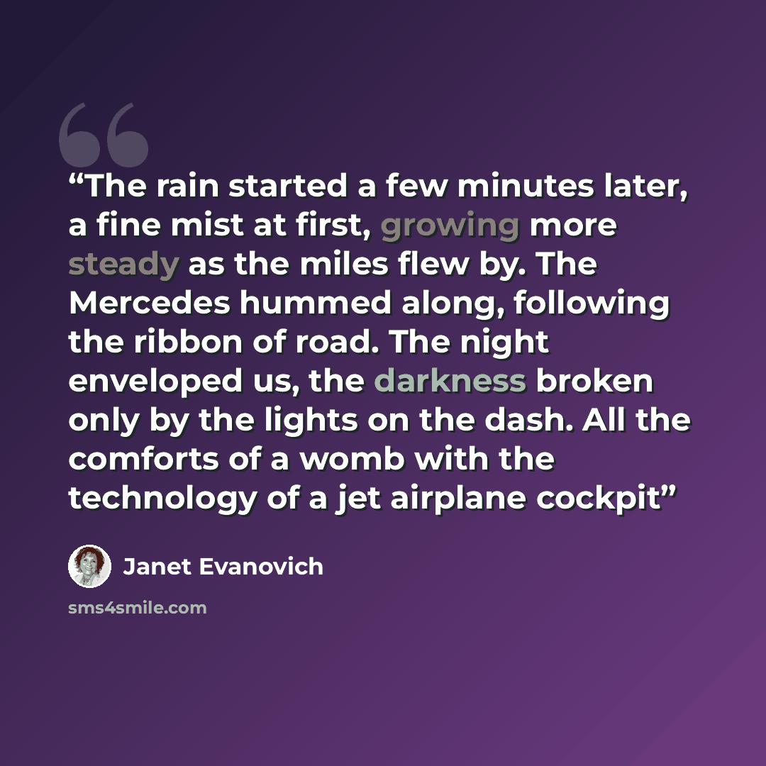 “The rain started a few minutes later, a fine mist at first, growing more steady as the miles flew by. The Mercedes hummed along, following the ribbon of road. The night enveloped us, the darkness broken only by the lights on the dash. All the comforts of a womb with the technology of a jet…” quote by Janet Evanovich