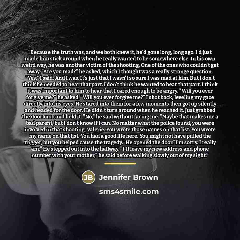 “Because the truth was, and we both knew it, he'd gone long, long ago. I'd just made him stick around when he really wanted to be somewhere else. In his own weird way, he was another victim of the shooting, One of the ones who couldn't get away. "Are you mad?" he asked, which I thought was a really…” quote by Jennifer Brown
