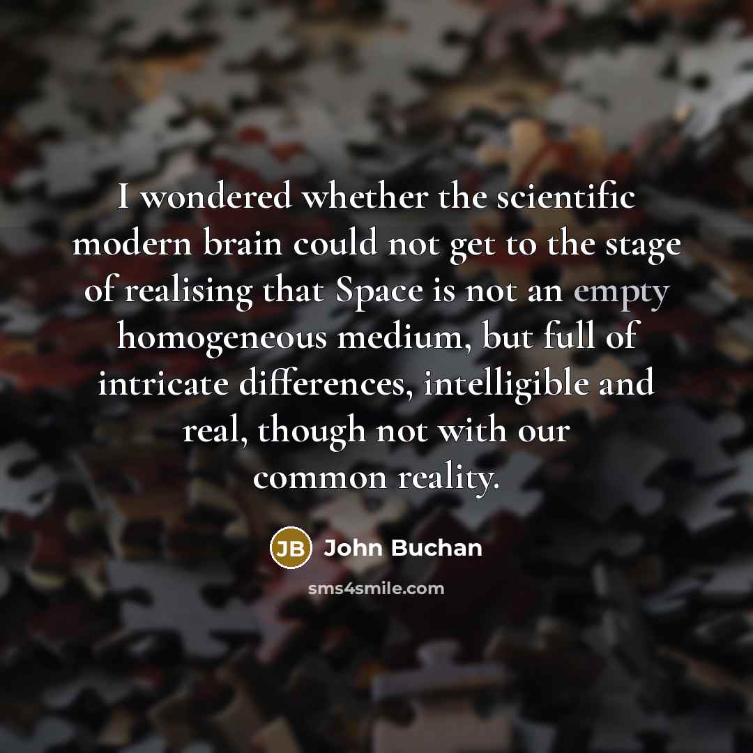 “I wondered whether the scientific modern brain could not get to the stage of realising that Space is not an empty homogeneous medium, but full of intricate differences, intelligible and real, though not with our common reality.” quote by John Buchan