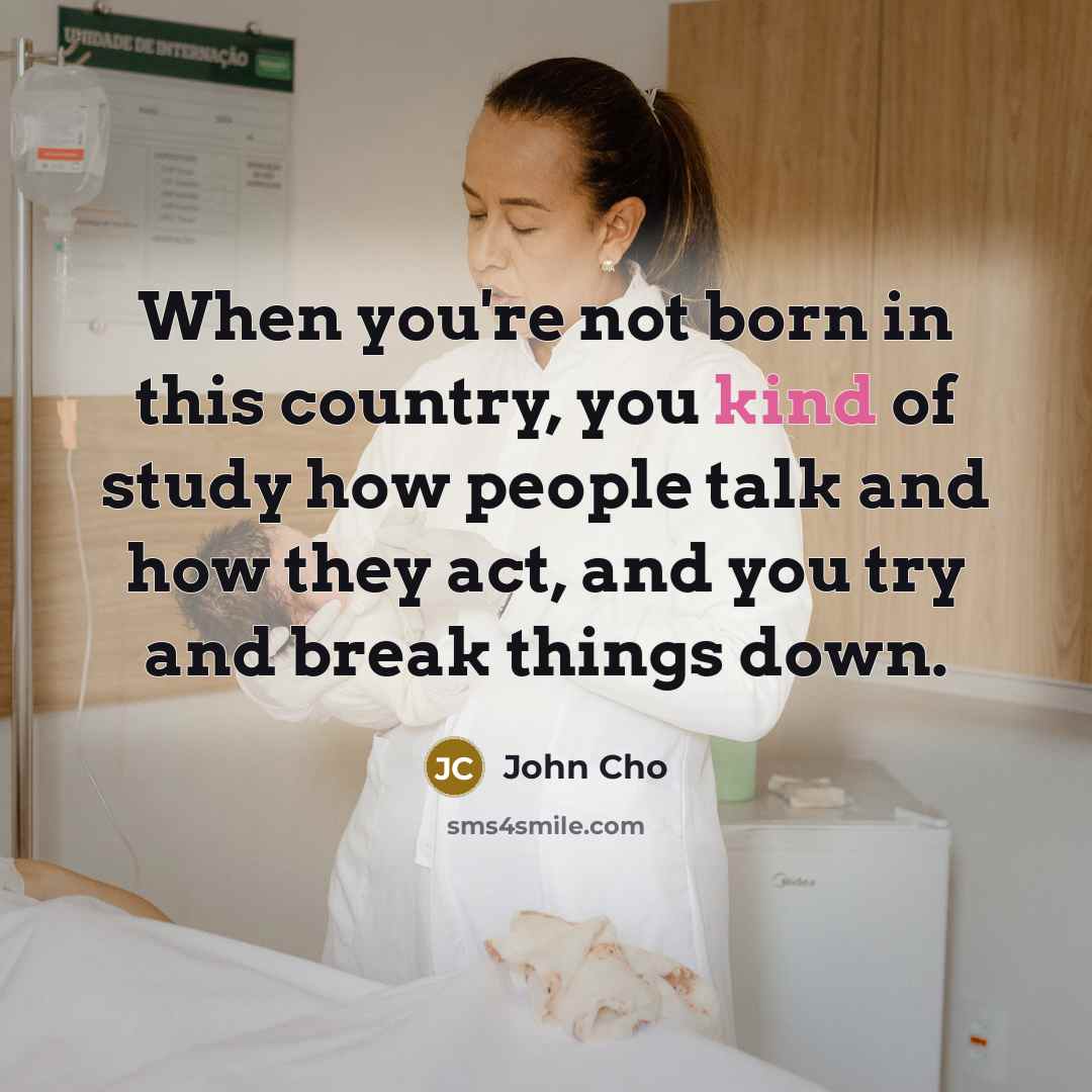 “When you're not born in this country, you kind of study how people talk and how they act, and you try and break things down.” quote by John Cho