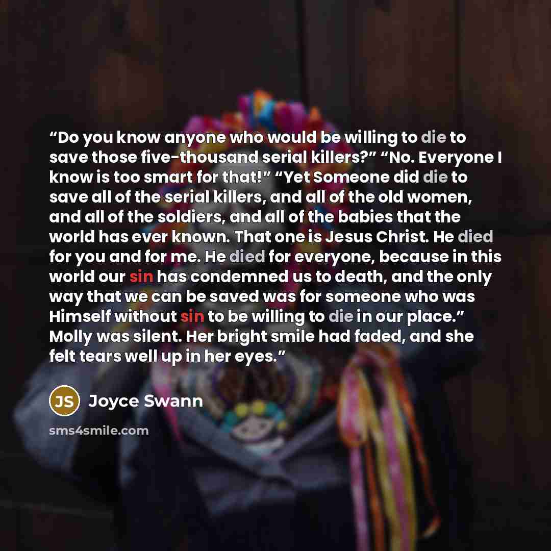 “Do you know anyone who would be willing to die to save those five-thousand serial killers?” “No. Everyone I know is too smart for that!” “Yet Someone did die to save all of the serial killers, and all of the old women, and all of the soldiers, and all of the babies that the world has ever known…” quote by Joyce Swann