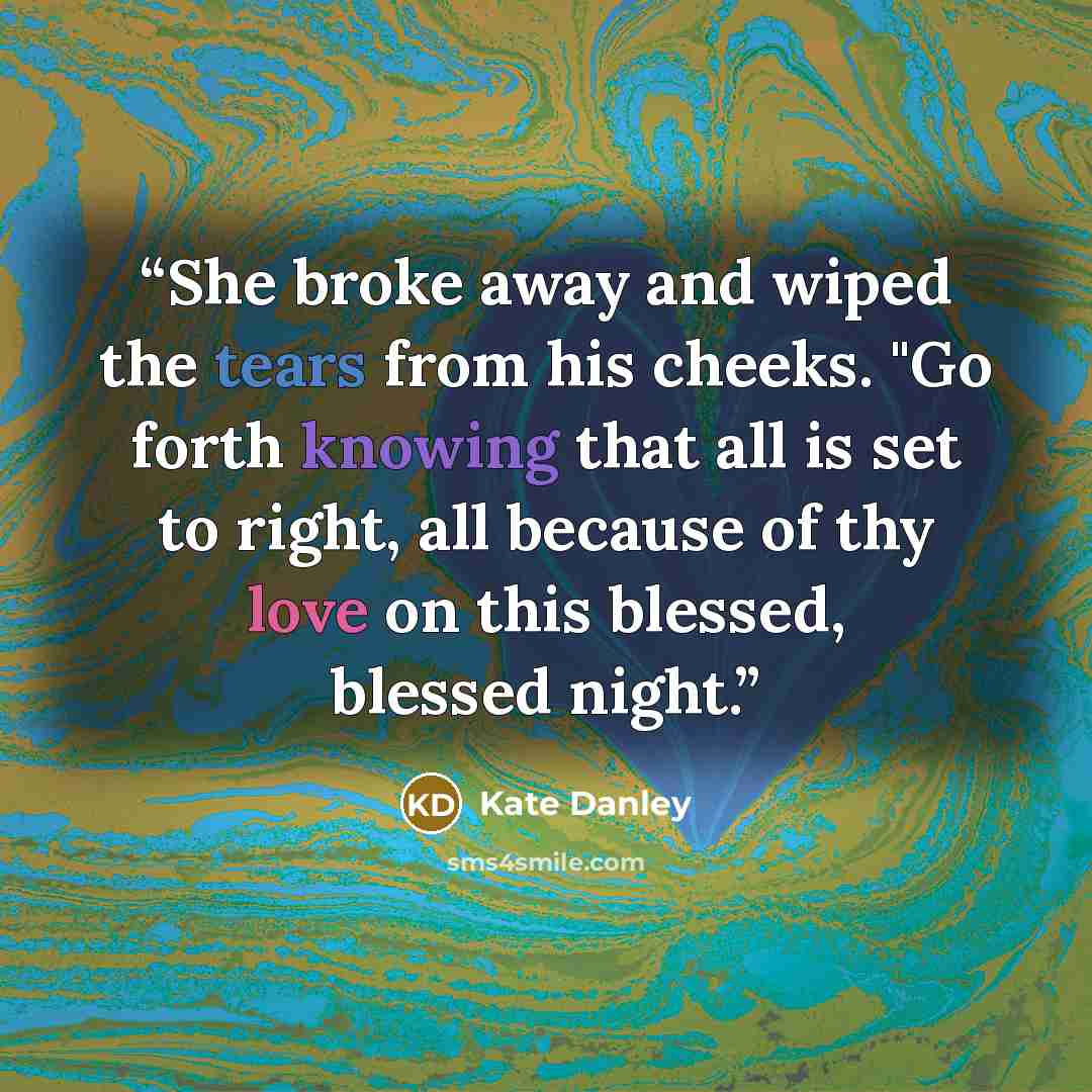 “She broke away and wiped the tears from his cheeks. "Go forth knowing that all is set to right, all because of thy love on this blessed, blessed night.” quote by Kate Danley