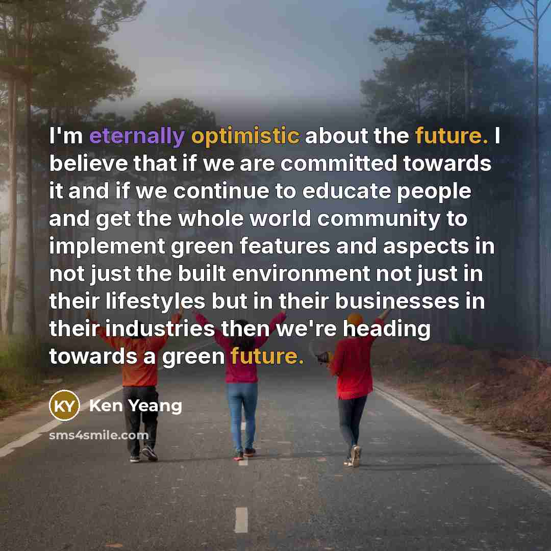 “I'm eternally optimistic about the future. I believe that if we are committed towards it and if we continue to educate people and get the whole world community to implement green features and aspects in not just the built environment not just in their lifestyles but in their businesses in their…” quote by Ken Yeang