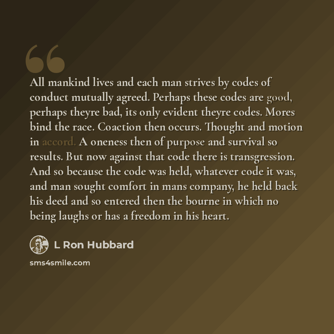“All mankind lives and each man strives by codes of conduct mutually agreed. Perhaps these codes are good, perhaps theyre bad, its only evident theyre codes. Mores bind the race. Coaction then occurs. Thought and motion in accord. A oneness then of purpose and survival so results. But now against…” quote by L Ron Hubbard