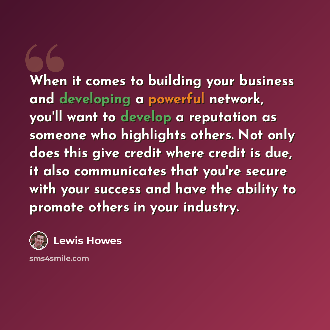 “When it comes to building your business and developing a powerful network, you'll want to develop a reputation as someone who highlights others. Not only does this give credit where credit is due, it also communicates that you're secure with your success and have the ability to promote others in…” quote by Lewis Howes