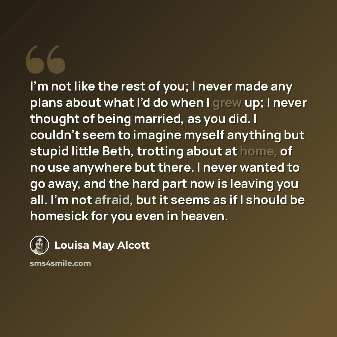 “I’m not like the rest of you; I never made any plans about what I’d do when I grew up; I never thought of being married, as you did. I couldn’t seem to imagine myself anything but stupid little Beth, trotting about at home, of no use anywhere but there. I never wanted to go away, and the hard part…” quote by Louisa May Alcott