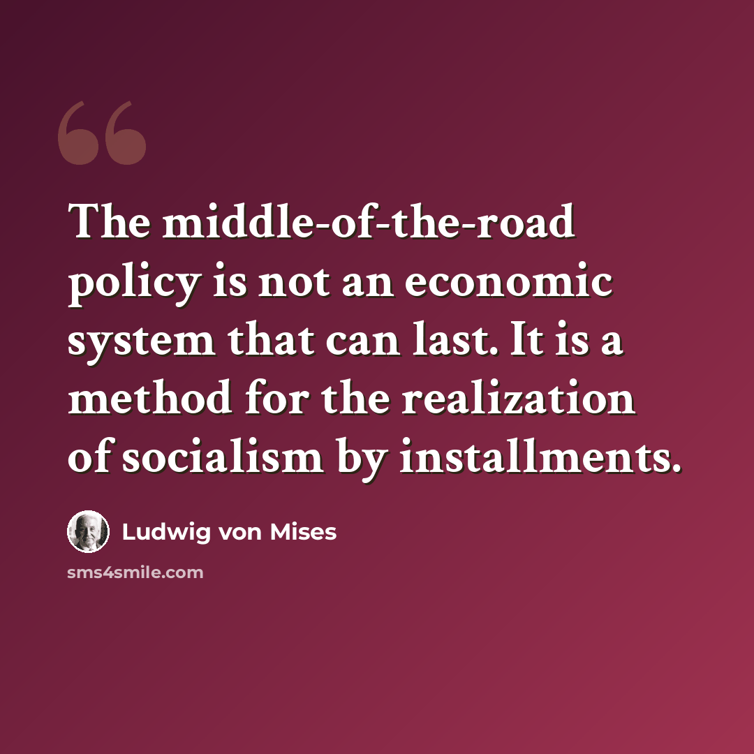 “The middle-of-the-road policy is not an economic system that can last. It is a method for the realization of socialism by installments.” quote by Ludwig von Mises