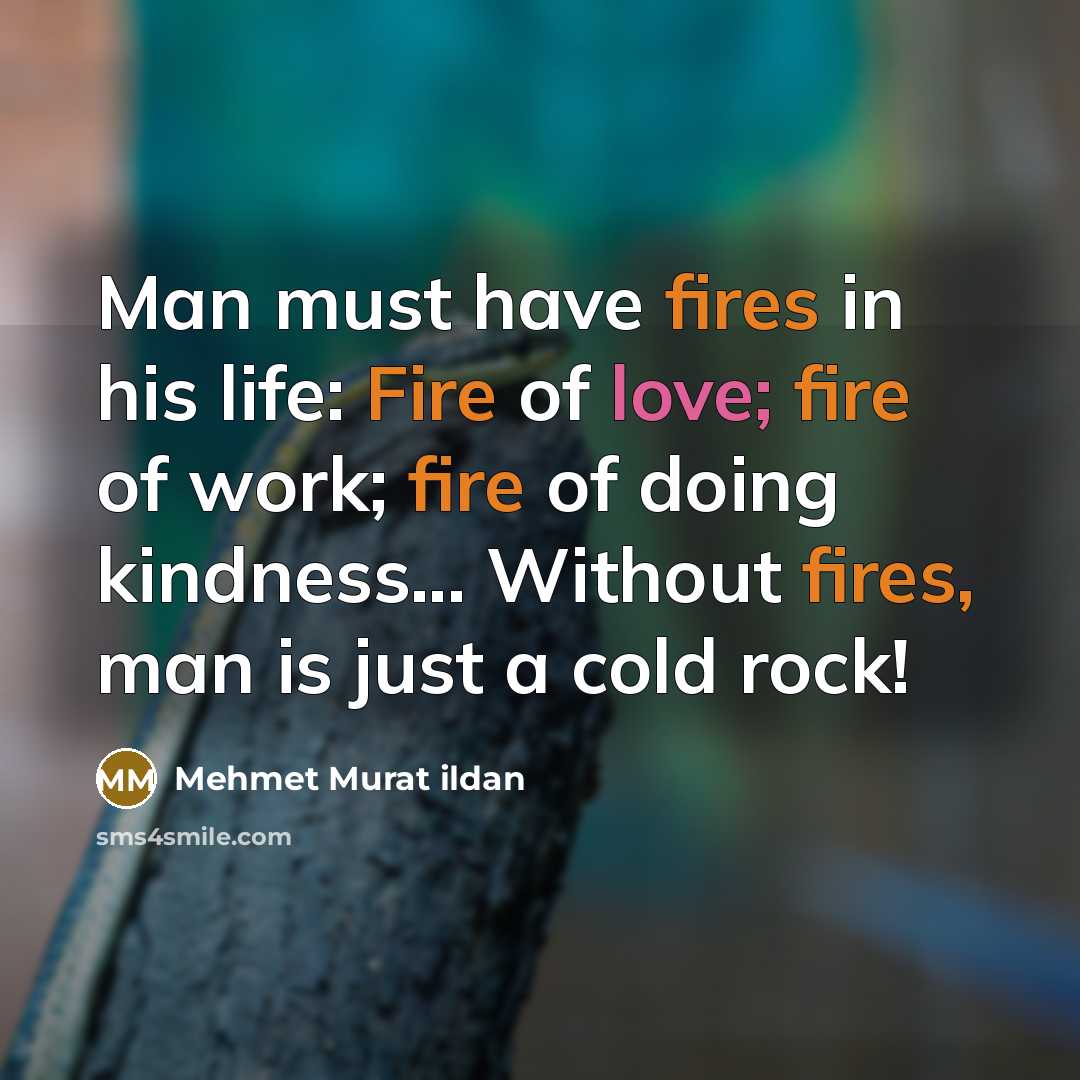 “Man must have fires in his life: Fire of love; fire of work; fire of doing kindness... Without fires, man is just a cold rock!” quote by Mehmet Murat Ildan