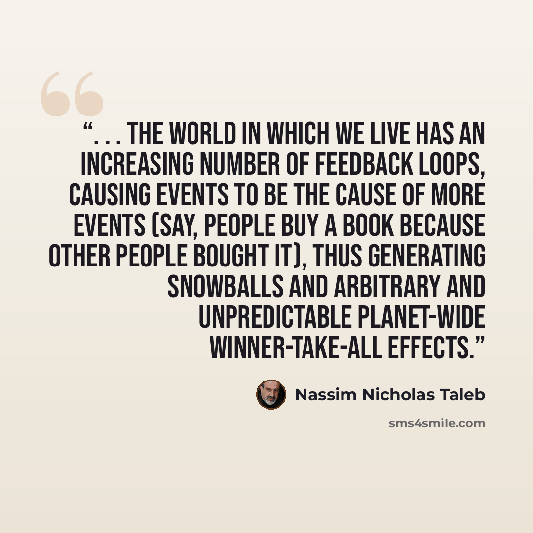 “. . . the world in which we live has an increasing number of feedback loops, causing events to be the cause of more events (say, people buy a book because other people bought it), thus generating snowballs and arbitrary and unpredictable planet-wide winner-take-all effects.” quote by Nassim Nicholas Taleb