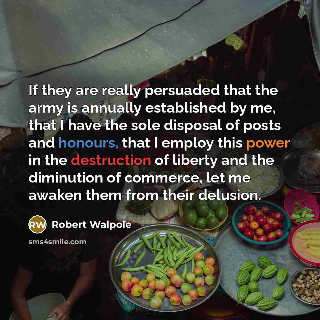 “If they are really persuaded that the army is annually established by me, that I have the sole disposal of posts and honours, that I employ this power in the destruction of liberty and the diminution of commerce, let me awaken them from their delusion.” quote by Robert Walpole