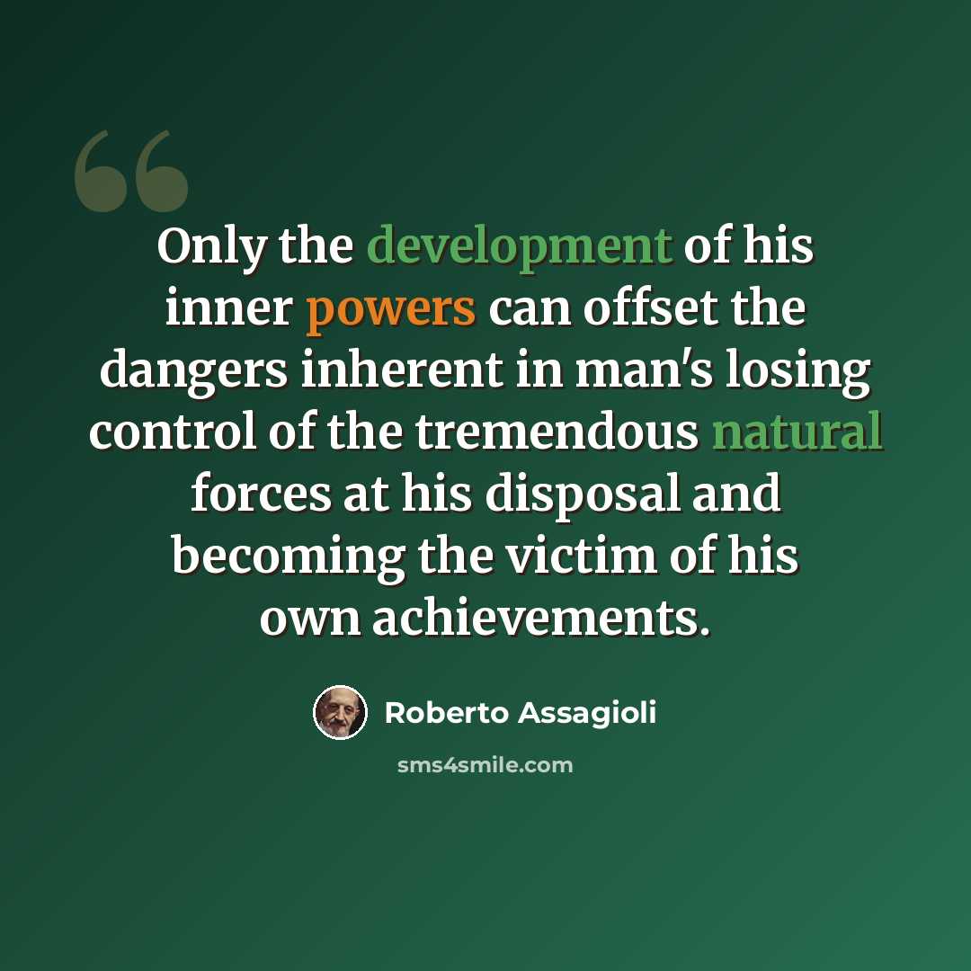 “Only the development of his inner powers can offset the dangers inherent in man's losing control of the tremendous natural forces at his disposal and becoming the victim of his own achievements.” quote by Roberto Assagioli