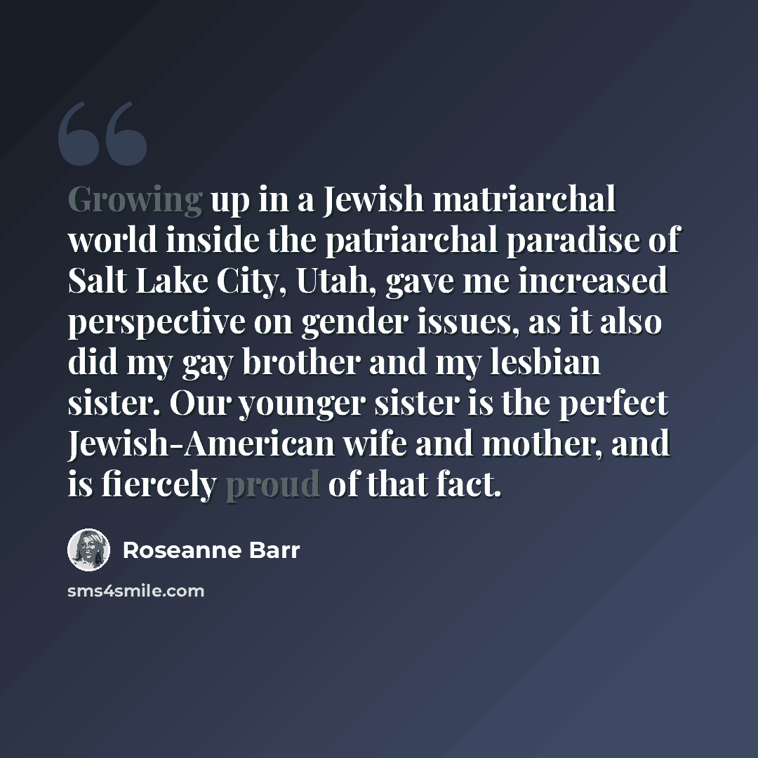 “Growing up in a Jewish matriarchal world inside the patriarchal paradise of Salt Lake City, Utah, gave me increased perspective on gender issues, as it also did my gay brother and my lesbian sister. Our younger sister is the perfect Jewish-American wife and mother, and is fiercely proud of that…” quote by Roseanne Barr