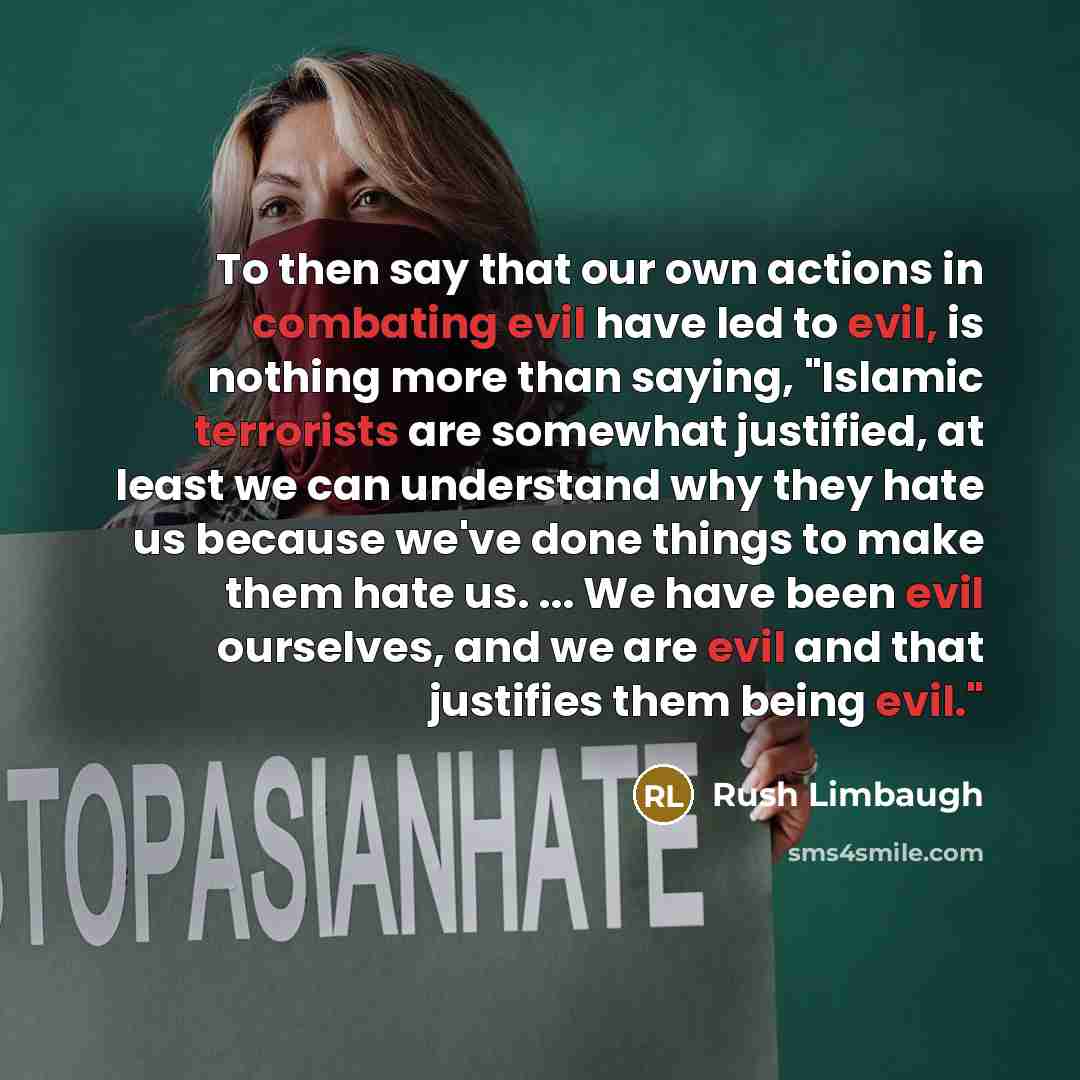 “To then say that our own actions in combating evil have led to evil, is nothing more than saying, "Islamic terrorists are somewhat justified, at least we can understand why they hate us because we've done things to make them hate us. ... We have been evil ourselves, and we are evil and that…” quote by Rush Limbaugh