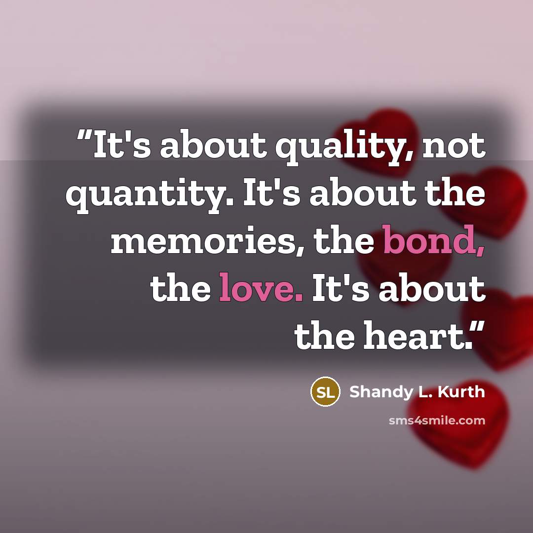 “It's about quality, not quantity. It's about the memories, the bond, the love. It's about the heart.” quote by Shandy L. Kurth