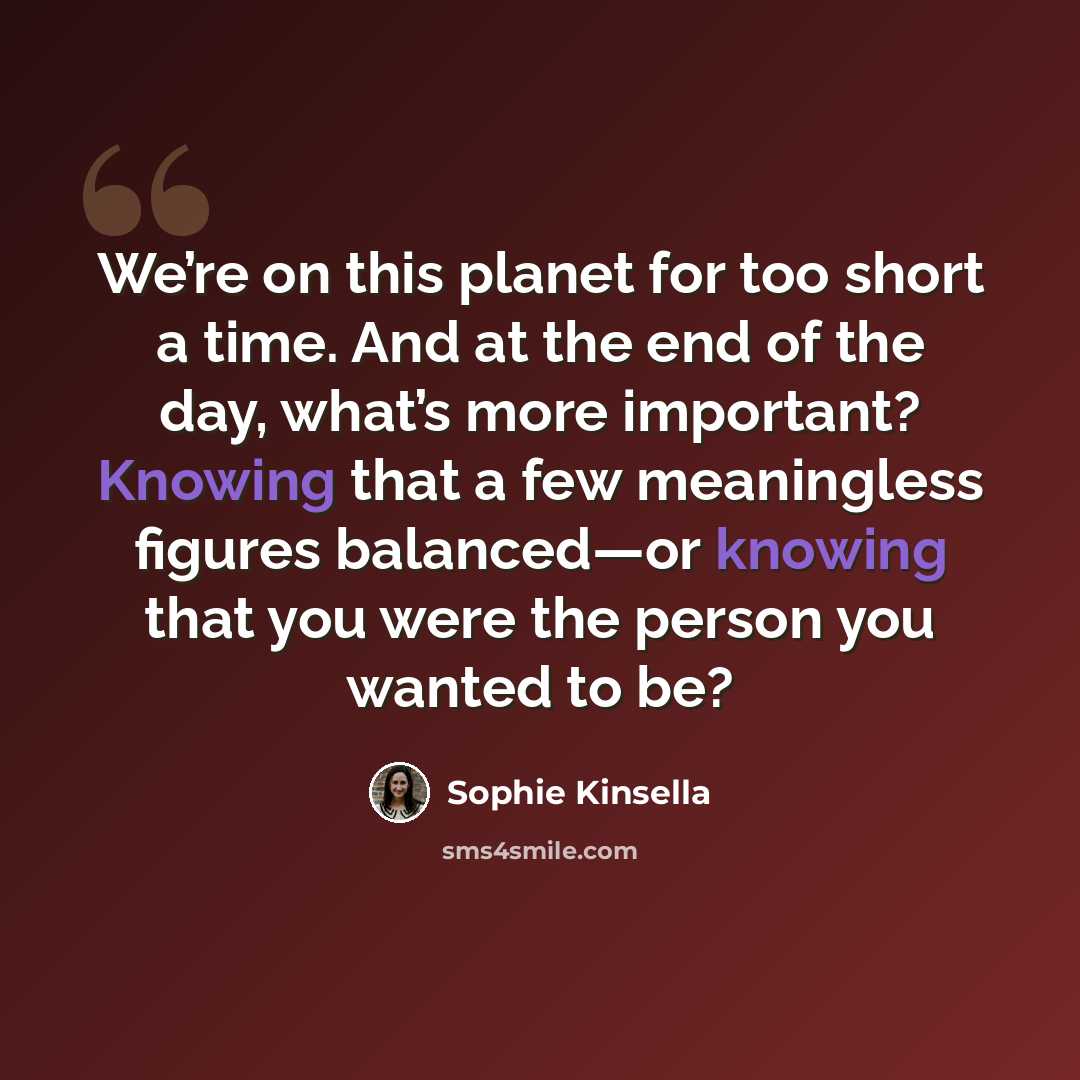 “We’re on this planet for too short a time. And at the end of the day, what’s more important? Knowing that a few meaningless figures balanced—or knowing that you were the person you wanted to be?” quote by Sophie Kinsella