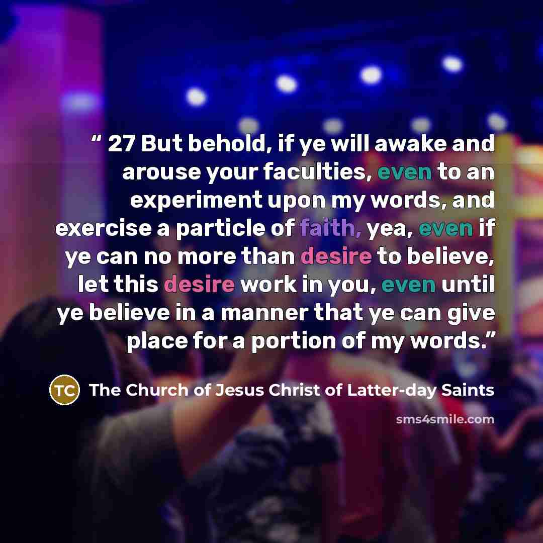 “27 But behold, if ye will awake and arouse your faculties, even to an experiment upon my words, and exercise a particle of faith, yea, even if ye can no more than desire to believe, let this desire work in you, even until ye believe in a manner that ye can give place for a portion of my words.” quote by The Church of Jesus Christ of Latter-day Saints