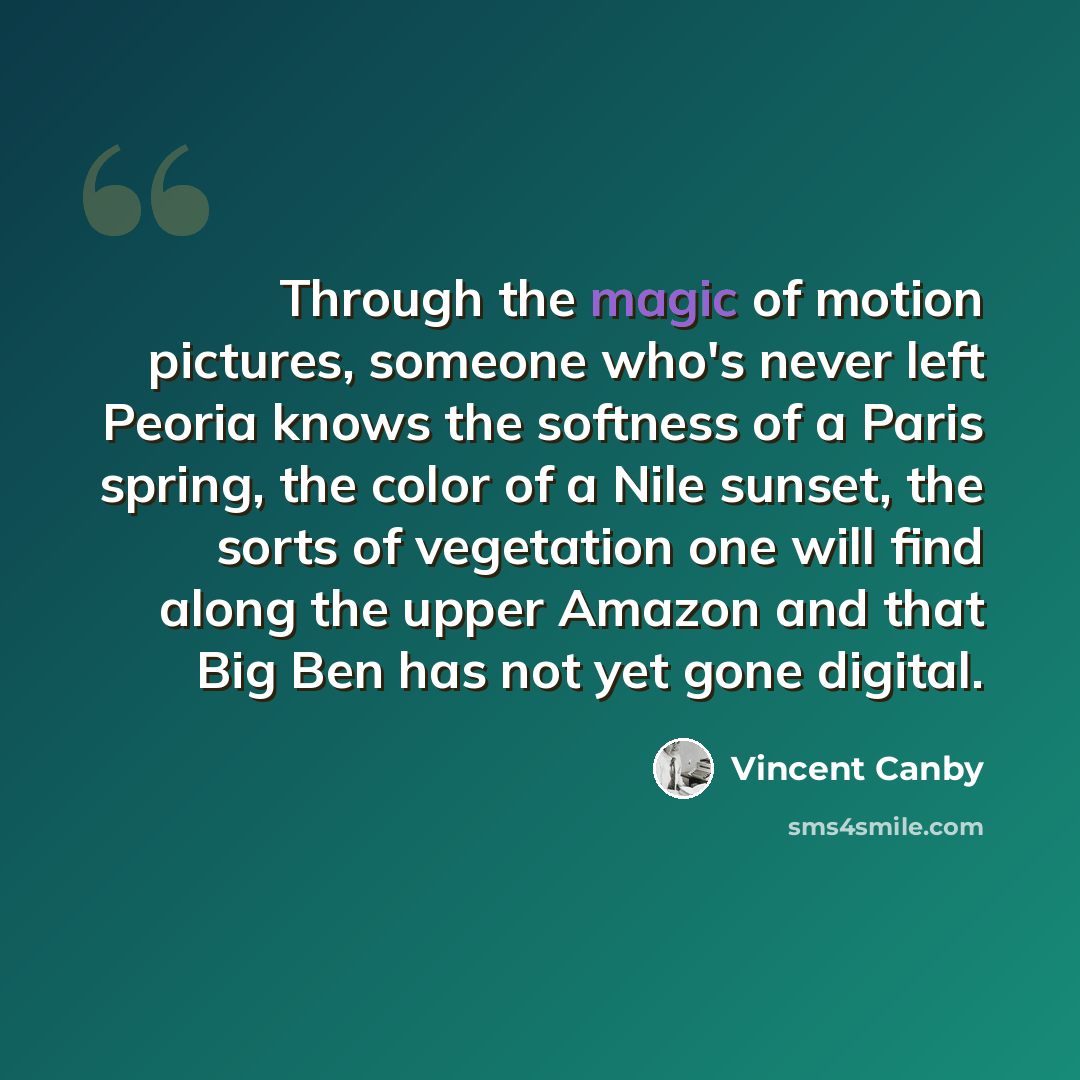 “Through the magic of motion pictures, someone who's never left Peoria knows the softness of a Paris spring, the color of a Nile sunset, the sorts of vegetation one will find along the upper Amazon and that Big Ben has not yet gone digital.” quote by Vincent Canby