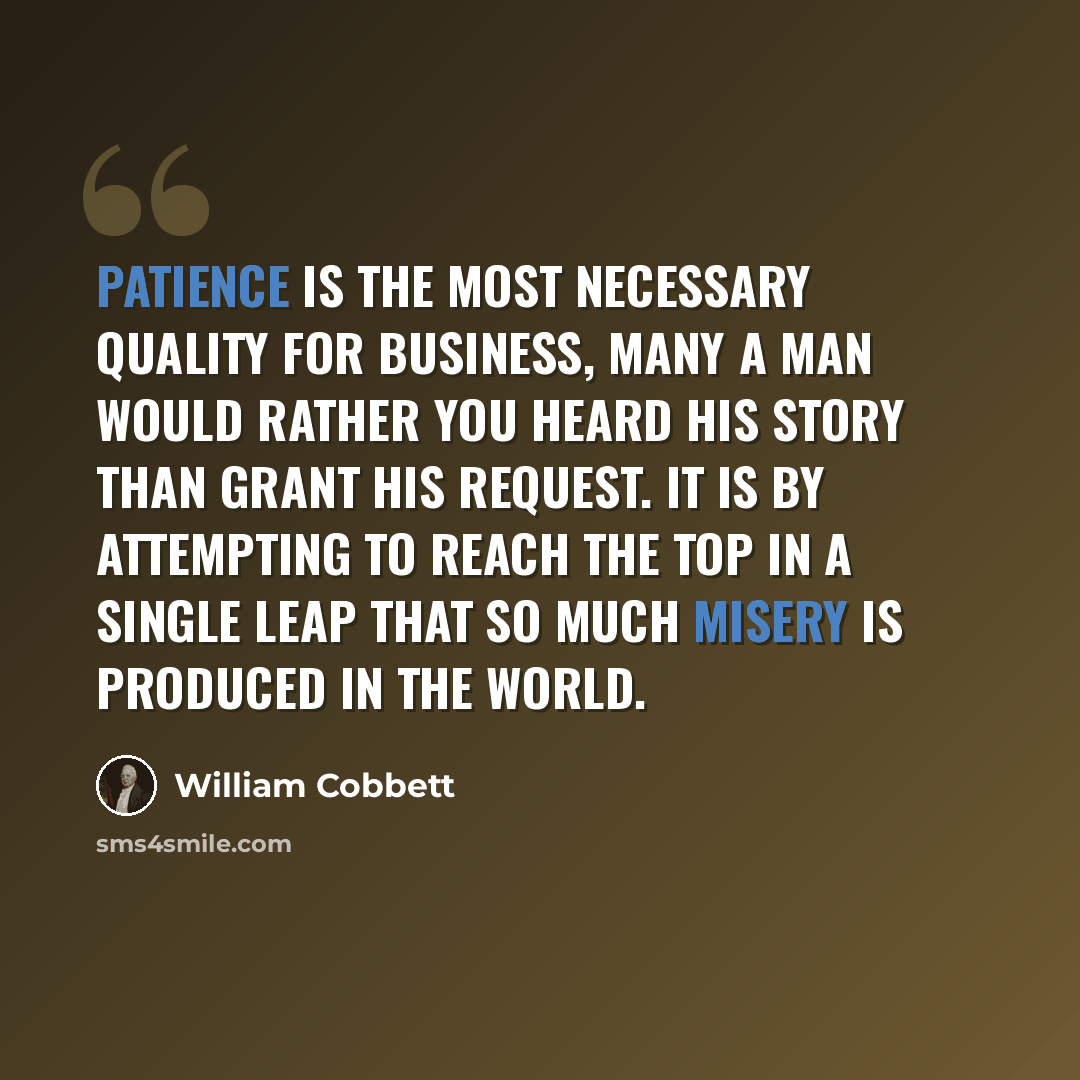 “Patience is the most necessary quality for business, many a man would rather you heard his story than grant his request. It is by attempting to reach the top in a single leap that so much misery is produced in the world.” quote by William Cobbett