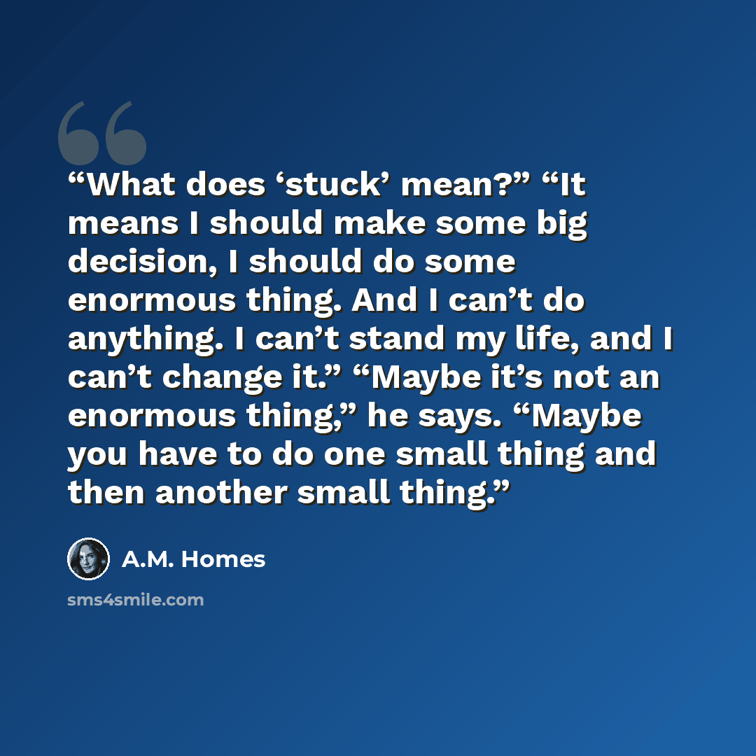 “What does ‘stuck’ mean?” “It means I should make some big decision, I should do some enormous thing. And I can’t do anything. I can’t stand my life, and I can’t change it.” “Maybe it’s not an enormous thing,” he says. “Maybe you have to do one small thing and then another small thing.” quote by A.M. Homes