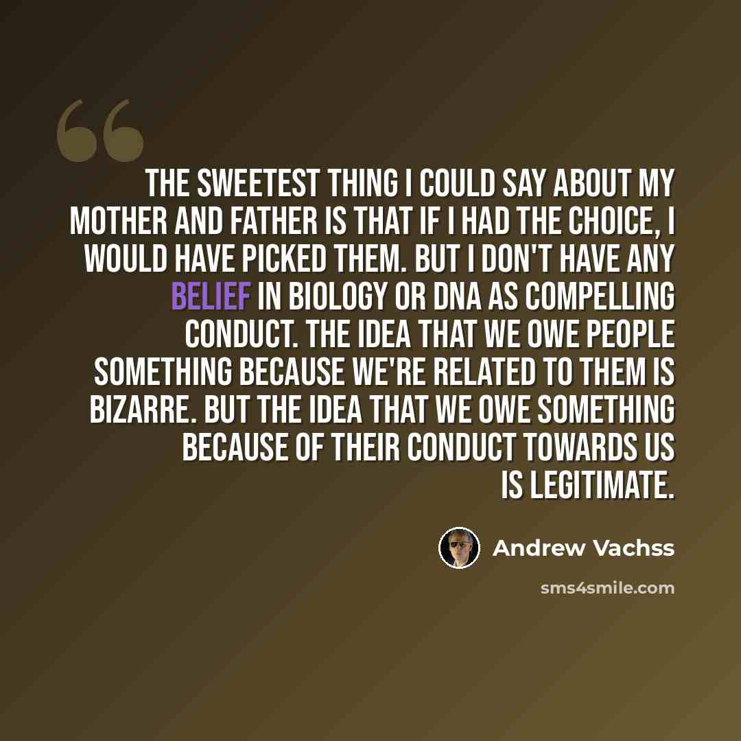 “The sweetest thing I could say about my mother and father is that if I had the choice, I would have picked them. But I don't have any belief in biology or DNA as compelling conduct. The idea that we owe people something because we're related to them is bizarre. But the idea that we owe something…” quote by Andrew Vachss