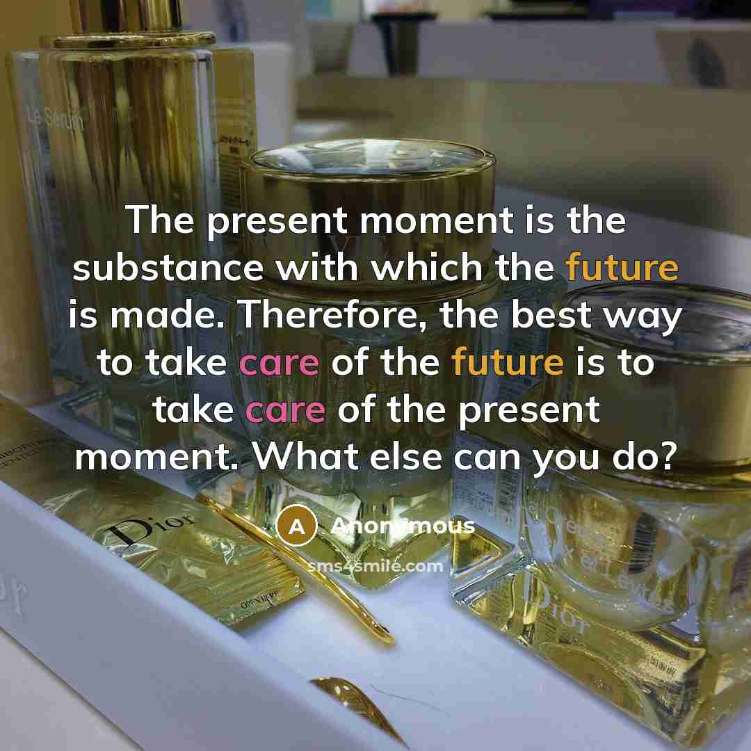 “The present moment is the substance with which the future is made. Therefore, the best way to take care of the future is to take care of the present moment. What else can you do?” quote by Anonymous